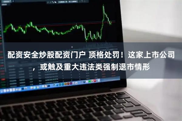 配资安全炒股配资门户 顶格处罚！这家上市公司，或触及重大违法类强制退市情形