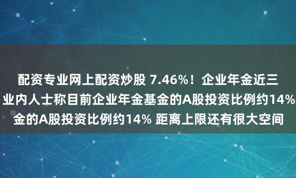 配资专业网上配资炒股 7.46%！企业年金近三年累计收益率首次出炉 业内人士称目前企业年金基金的A股投资比例约14% 距离上限还有很大空间
