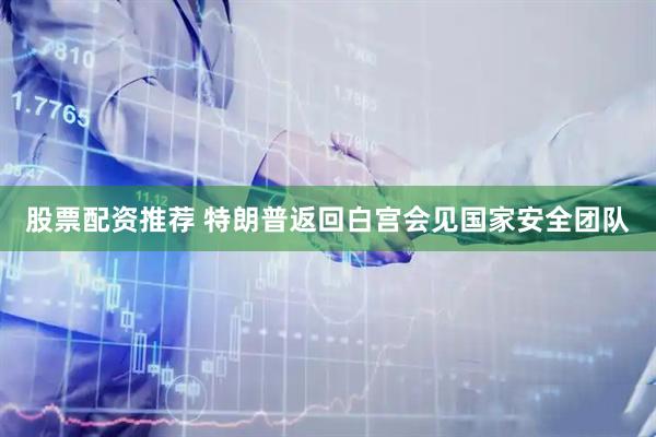 股票配资推荐 特朗普返回白宫会见国家安全团队