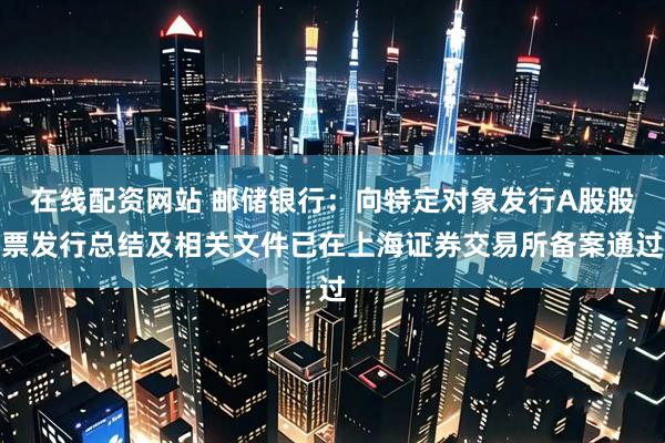 在线配资网站 邮储银行：向特定对象发行A股股票发行总结及相关文件已在上海证券交易所备案通过
