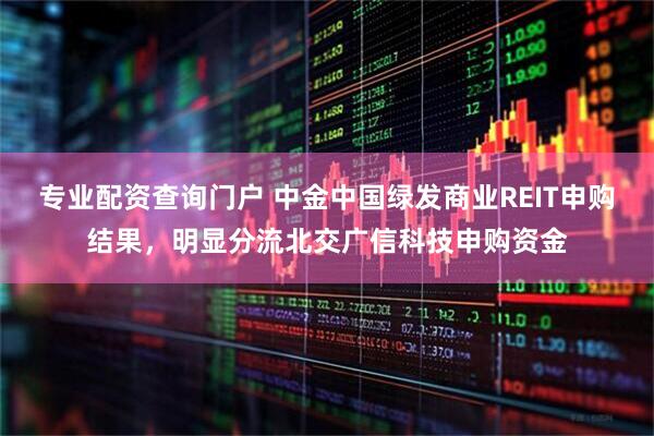专业配资查询门户 中金中国绿发商业REIT申购结果，明显分流北交广信科技申购资金