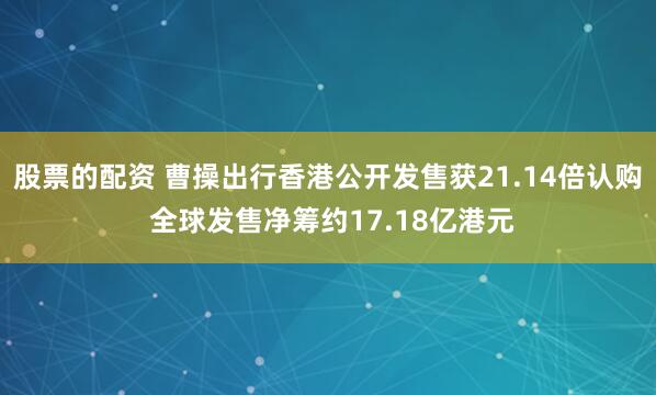 股票的配资 曹操出行香港公开发售获21.14倍认购 全球发售净筹约17.18亿港元