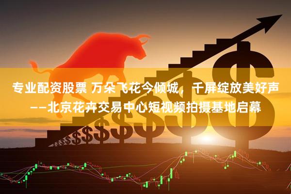 专业配资股票 万朵飞花今倾城，千屏绽放美好声——北京花卉交易中心短视频拍摄基地启幕