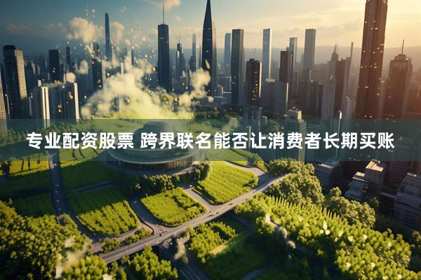 专业配资股票 跨界联名能否让消费者长期买账