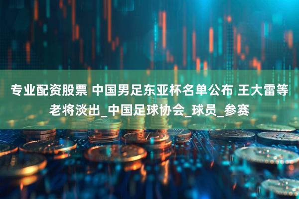 专业配资股票 中国男足东亚杯名单公布 王大雷等老将淡出_中国足球协会_球员_参赛