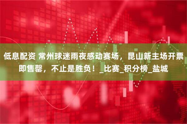 低息配资 常州球迷雨夜感动赛场，昆山新主场开票即售罄，不止是胜负！_比赛_积分榜_盐城