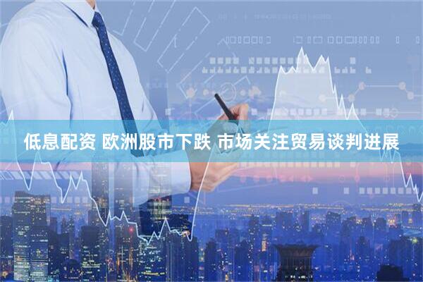 低息配资 欧洲股市下跌 市场关注贸易谈判进展