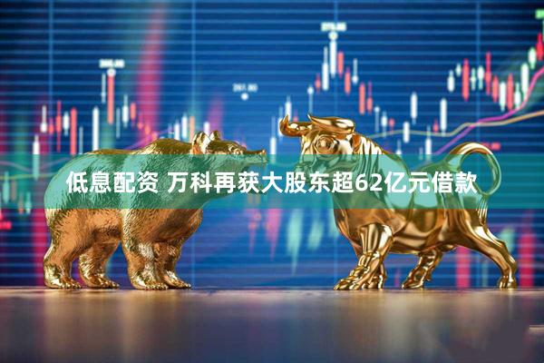 低息配资 万科再获大股东超62亿元借款