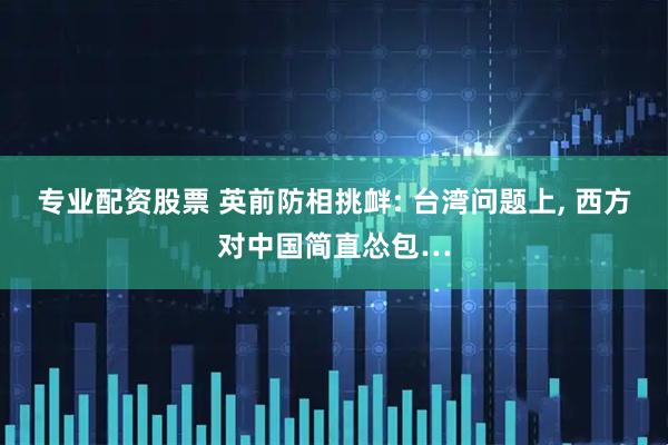 专业配资股票 英前防相挑衅: 台湾问题上, 西方对中国简直怂包…