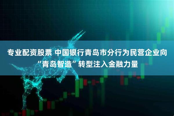 专业配资股票 中国银行青岛市分行为民营企业向“青岛智造”转型注入金融力量