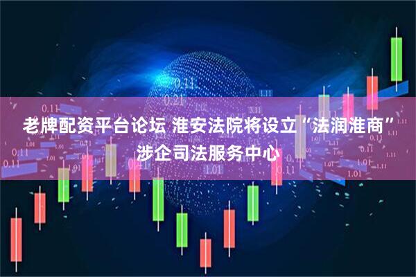 老牌配资平台论坛 淮安法院将设立“法润淮商”涉企司法服务中心