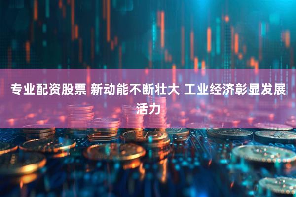 专业配资股票 新动能不断壮大 工业经济彰显发展活力