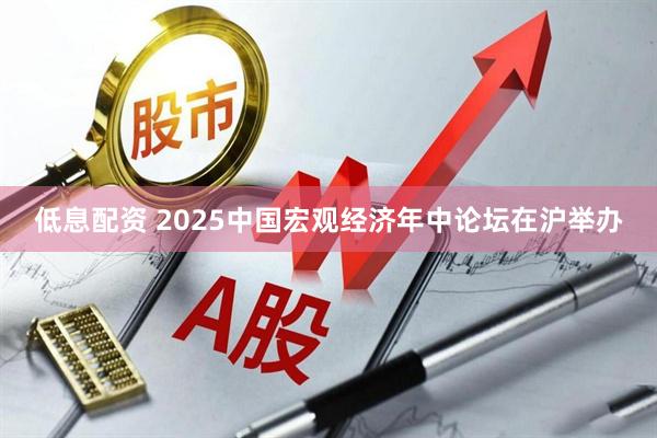 低息配资 2025中国宏观经济年中论坛在沪举办