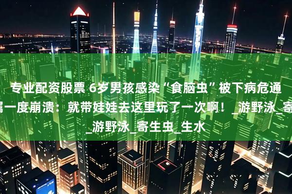 专业配资股票 6岁男孩感染“食脑虫”被下病危通知书！家属一度崩溃：就带娃娃去这里玩了一次啊！_游野泳_寄生虫_生水