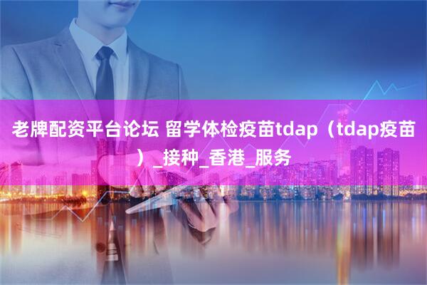 老牌配资平台论坛 留学体检疫苗tdap（tdap疫苗）_接种_香港_服务