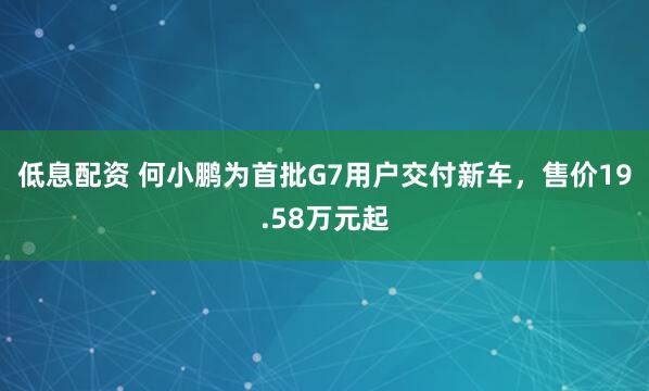 低息配资 何小鹏为首批G7用户交付新车，售价19.58万元起