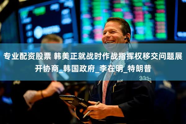 专业配资股票 韩美正就战时作战指挥权移交问题展开协商_韩国政府_李在明_特朗普