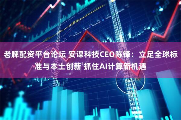 老牌配资平台论坛 安谋科技CEO陈锋：立足全球标准与本土创新 抓住AI计算新机遇