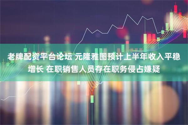 老牌配资平台论坛 元隆雅图预计上半年收入平稳增长 在职销售人员存在职务侵占嫌疑