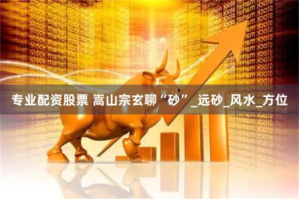 专业配资股票 嵩山宗玄聊“砂”_远砂_风水_方位