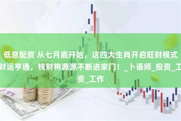 低息配资 从七月底开始，这四大生肖开启旺财模式，财运亨通，钱财将源源不断进家门！_卜语师_投资_工作