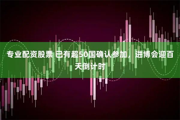 专业配资股票 已有超50国确认参加，进博会迎百天倒计时