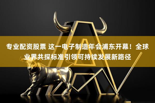 专业配资股票 这一电子制造年会浦东开幕！全球业界共探标准引领可持续发展新路径