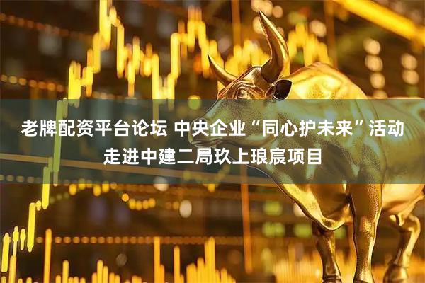 老牌配资平台论坛 中央企业“同心护未来”活动走进中建二局玖上琅宸项目