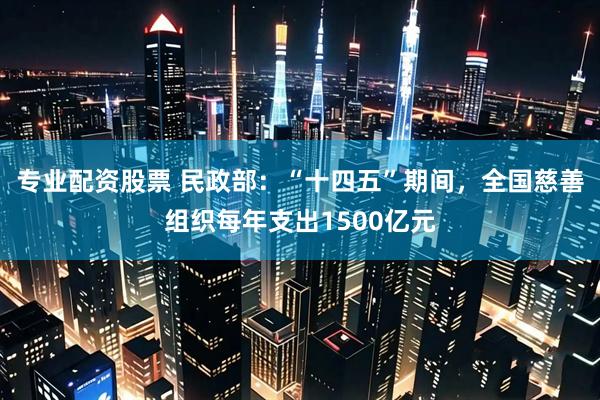 专业配资股票 民政部：“十四五”期间，全国慈善组织每年支出1500亿元