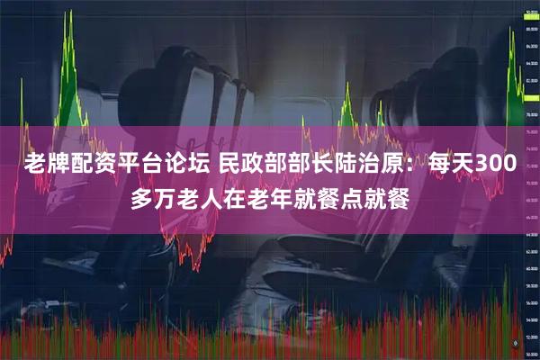 老牌配资平台论坛 民政部部长陆治原：每天300多万老人在老年就餐点就餐