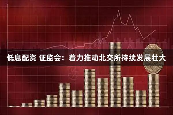 低息配资 证监会：着力推动北交所持续发展壮大