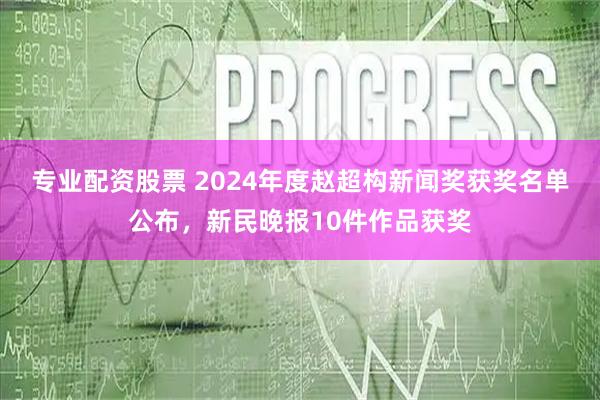 专业配资股票 2024年度赵超构新闻奖获奖名单公布,新民晚报10件作品获奖