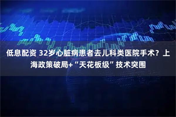 低息配资 32岁心脏病患者去儿科类医院手术?上海政策破局+“天花板级”技术突围