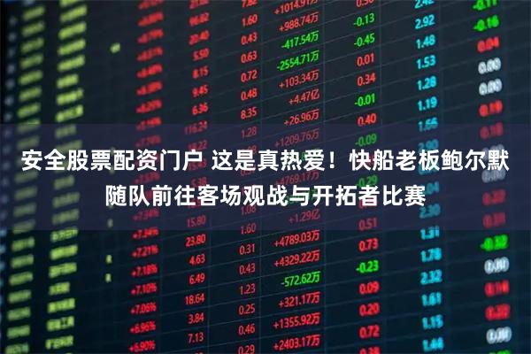 安全股票配资门户 这是真热爱！快船老板鲍尔默随队前往客场观战与开拓者比赛