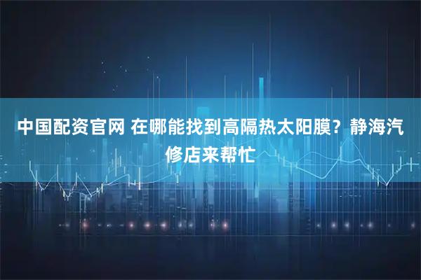 中国配资官网 在哪能找到高隔热太阳膜？静海汽修店来帮忙