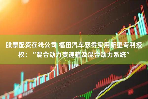 股票配资在线公司 福田汽车获得实用新型专利授权：“混合动力变速箱及混合动力系统”