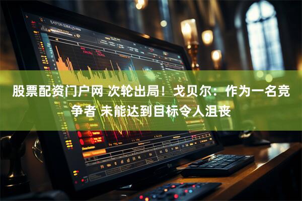 股票配资门户网 次轮出局！戈贝尔：作为一名竞争者 未能达到目标令人沮丧