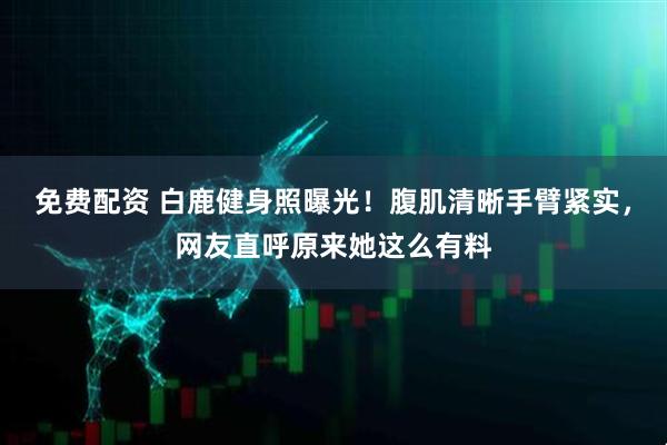 免费配资 白鹿健身照曝光！腹肌清晰手臂紧实，网友直呼原来她这么有料