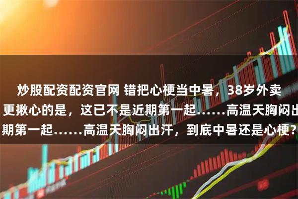 炒股配资配资官网 错把心梗当中暑，38岁外卖小哥硬扛3小时险没命！更揪心的是，这已不是近期第一起……高温天胸闷出汗，到底中暑还是心梗？