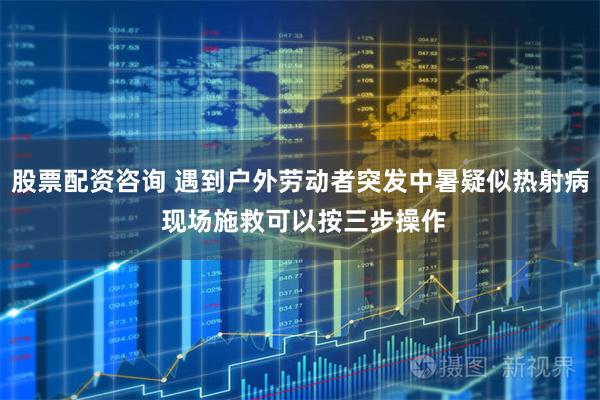股票配资咨询 遇到户外劳动者突发中暑疑似热射病 现场施救可以按三步操作
