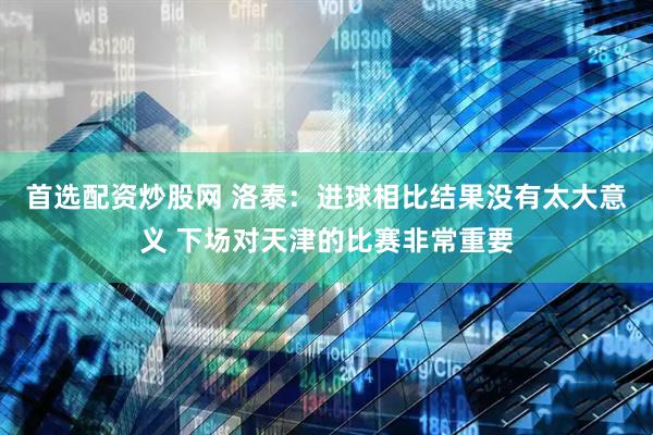 首选配资炒股网 洛泰：进球相比结果没有太大意义 下场对天津的比赛非常重要