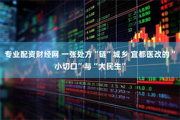 专业配资财经网 一张处方“链”城乡 宜都医改的“小切口”与“大民生”