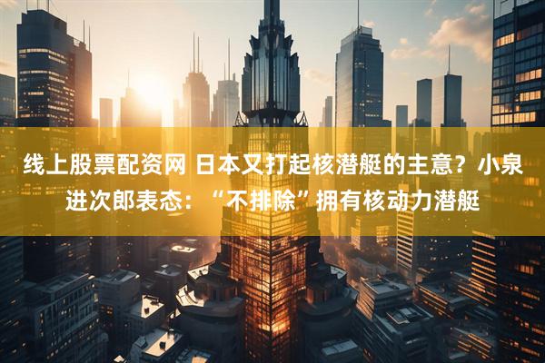 线上股票配资网 日本又打起核潜艇的主意？小泉进次郎表态：“不排除”拥有核动力潜艇