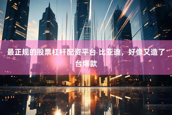 最正规的股票杠杆配资平台 比亚迪，好像又造了台爆款