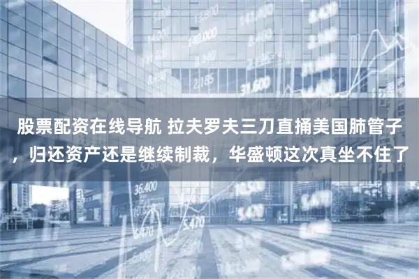 股票配资在线导航 拉夫罗夫三刀直捅美国肺管子，归还资产还是继续制裁，华盛顿这次真坐不住了