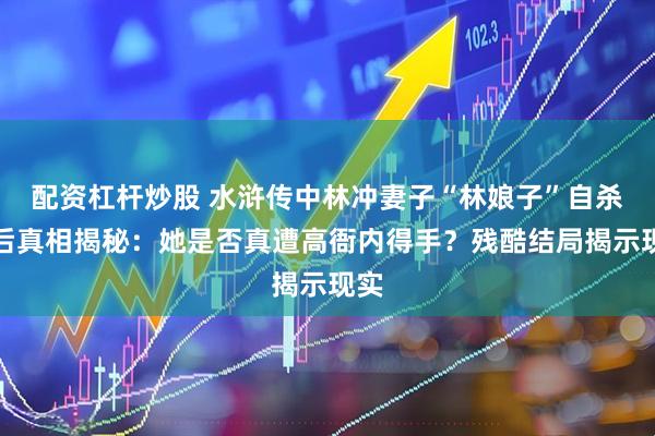 配资杠杆炒股 水浒传中林冲妻子“林娘子”自杀背后真相揭秘：她是否真遭高衙内得手？残酷结局揭示现实